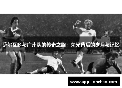 萨尔瓦多与广州队的传奇之路：荣光背后的岁月与记忆