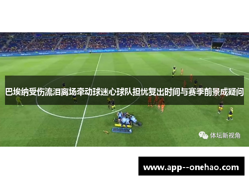 巴埃纳受伤流泪离场牵动球迷心球队担忧复出时间与赛季前景成疑问