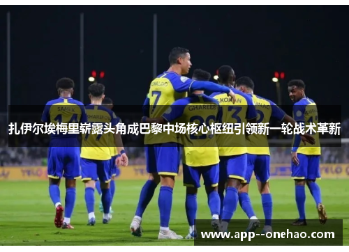 扎伊尔埃梅里崭露头角成巴黎中场核心枢纽引领新一轮战术革新